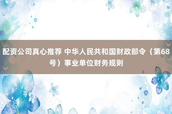配资公司真心推荐 中华人民共和国财政部令（第68号）　　事业单位财务规则