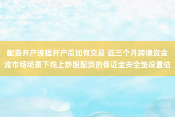 配资开户流程开户后如何交易 近三个月跨境资金流市场场景下线上炒股配资的保证金安全垫设置估