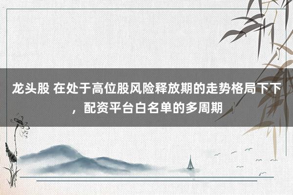 龙头股 在处于高位股风险释放期的走势格局下下，配资平台白名单的多周期