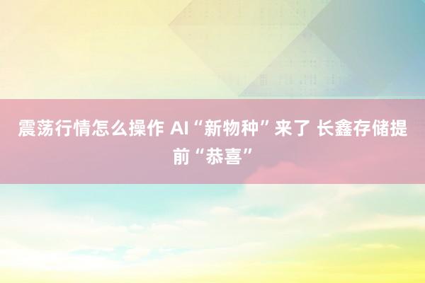 震荡行情怎么操作 AI“新物种”来了 长鑫存储提前“恭喜”