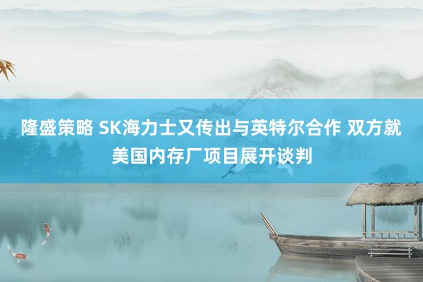 隆盛策略 SK海力士又传出与英特尔合作 双方就美国内存厂项目展开谈判