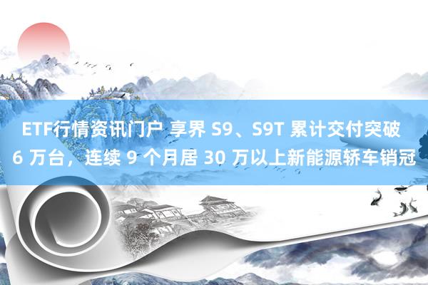ETF行情资讯门户 享界 S9、S9T 累计交付突破 6 万台，连续 9 个月居 30 万以上新能源轿车销冠