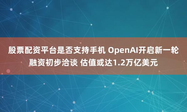股票配资平台是否支持手机 OpenAI开启新一轮融资初步洽谈 估值或达1.2万亿美元