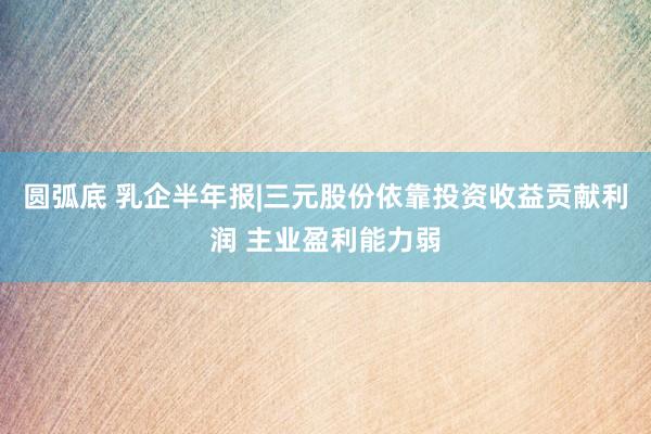 圆弧底 乳企半年报|三元股份依靠投资收益贡献利润 主业盈利能力弱