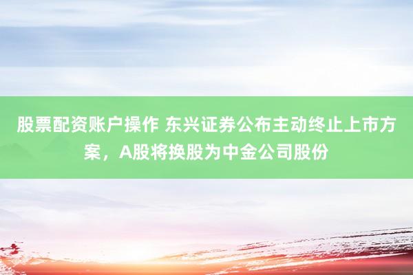 股票配资账户操作 东兴证券公布主动终止上市方案，A股将换股为中金公司股份
