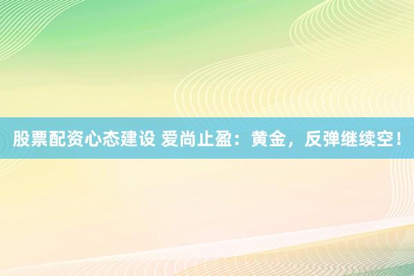 股票配资心态建设 爱尚止盈：黄金，反弹继续空！