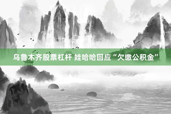 乌鲁木齐股票杠杆 娃哈哈回应“欠缴公积金”