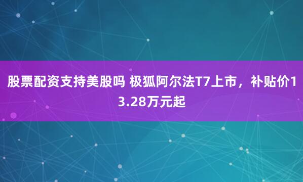 股票配资支持美股吗 极狐阿尔法T7上市，补贴价13.28万元起