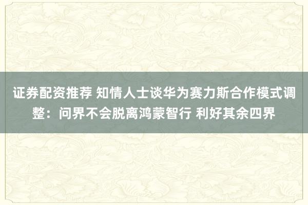 证券配资推荐 知情人士谈华为赛力斯合作模式调整：问界不会脱离鸿蒙智行 利好其余四界
