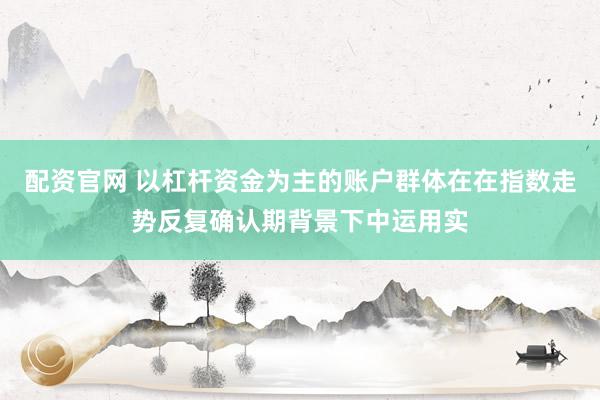 配资官网 以杠杆资金为主的账户群体在在指数走势反复确认期背景下中运用实