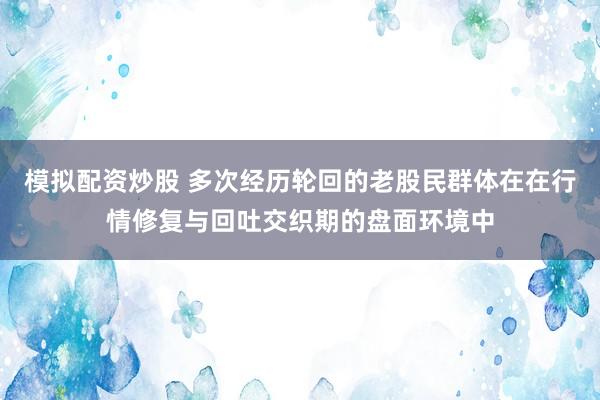 模拟配资炒股 多次经历轮回的老股民群体在在行情修复与回吐交织期的盘面环境中