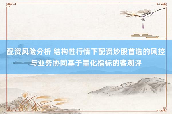 配资风险分析 结构性行情下配资炒股首选的风控与业务协同基于量化指标的客观评