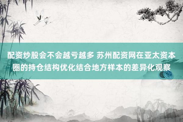 配资炒股会不会越亏越多 苏州配资网在亚太资本圈的持仓结构优化结合地方样本的差异化观察